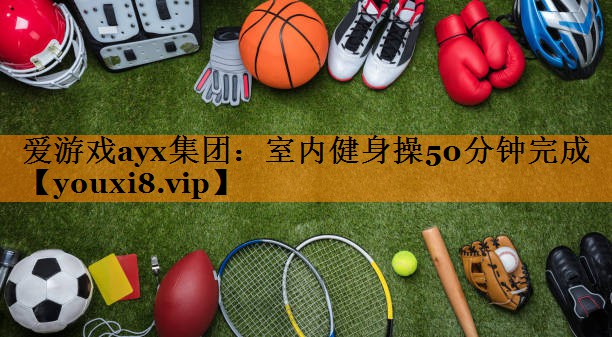 爱游戏ayx集团：室内健身操50分钟完成